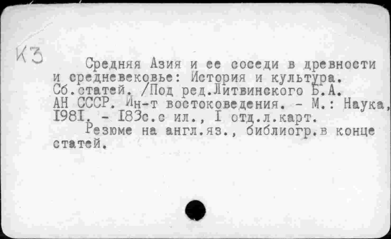 ﻿Средняя Азия и ее соседи в древности и средневековье: История и культура. Сб.статей. /Под рец.Литвинского Б.А. АН СССР. Лн-т востоковедения. - М.: Наука 1981. - 183с.с ил., I отд.л.карт.
Резюме на англ.яз., библиогр.в конце статей.